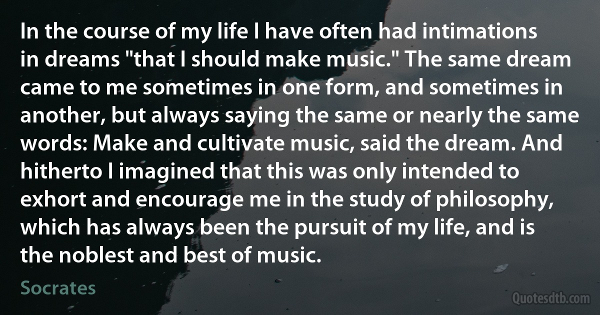 In the course of my life I have often had intimations in dreams "that I should make music." The same dream came to me sometimes in one form, and sometimes in another, but always saying the same or nearly the same words: Make and cultivate music, said the dream. And hitherto I imagined that this was only intended to exhort and encourage me in the study of philosophy, which has always been the pursuit of my life, and is the noblest and best of music. (Socrates)