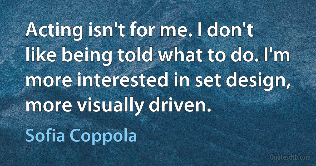 Acting isn't for me. I don't like being told what to do. I'm more interested in set design, more visually driven. (Sofia Coppola)