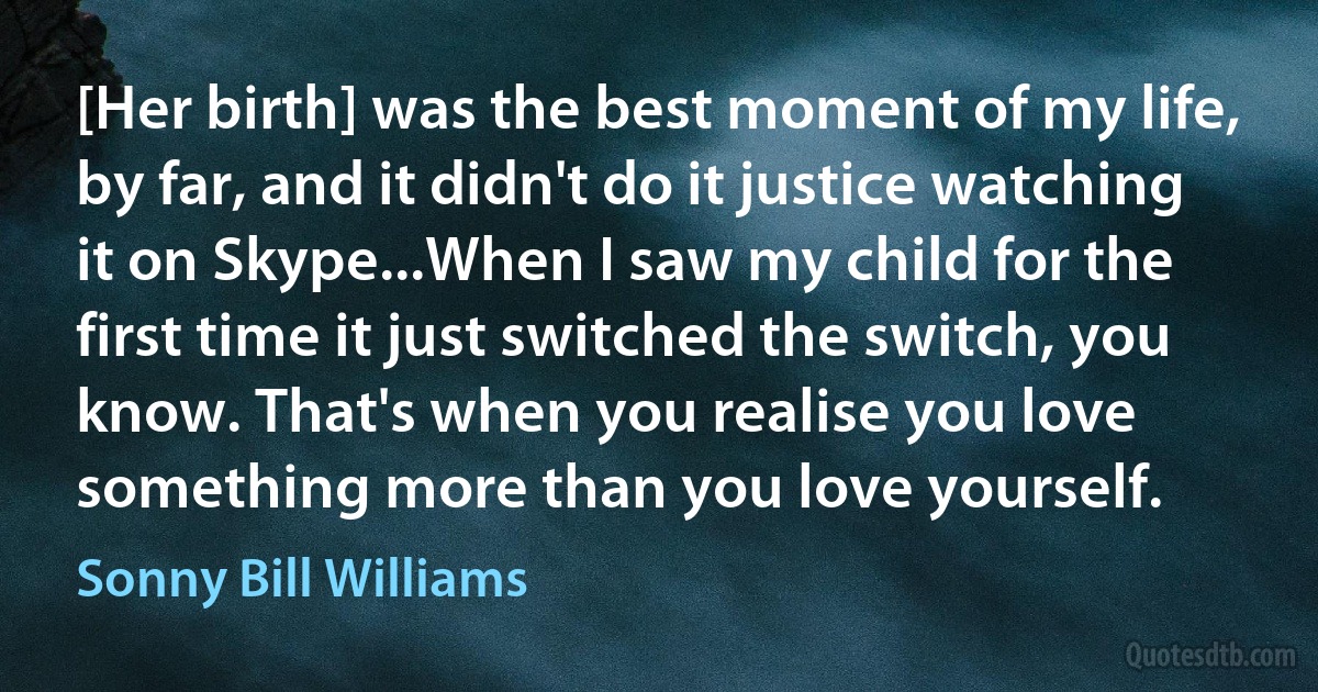 [Her birth] was the best moment of my life, by far, and it didn't do it justice watching it on Skype...When I saw my child for the first time it just switched the switch, you know. That's when you realise you love something more than you love yourself. (Sonny Bill Williams)