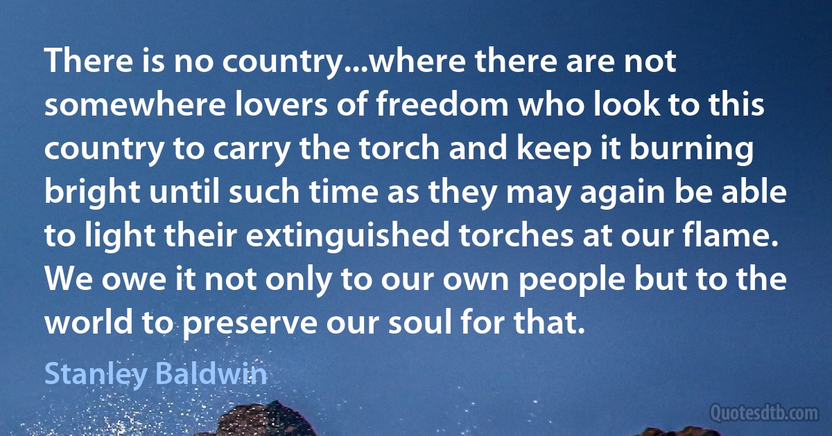 There is no country...where there are not somewhere lovers of freedom who look to this country to carry the torch and keep it burning bright until such time as they may again be able to light their extinguished torches at our flame. We owe it not only to our own people but to the world to preserve our soul for that. (Stanley Baldwin)