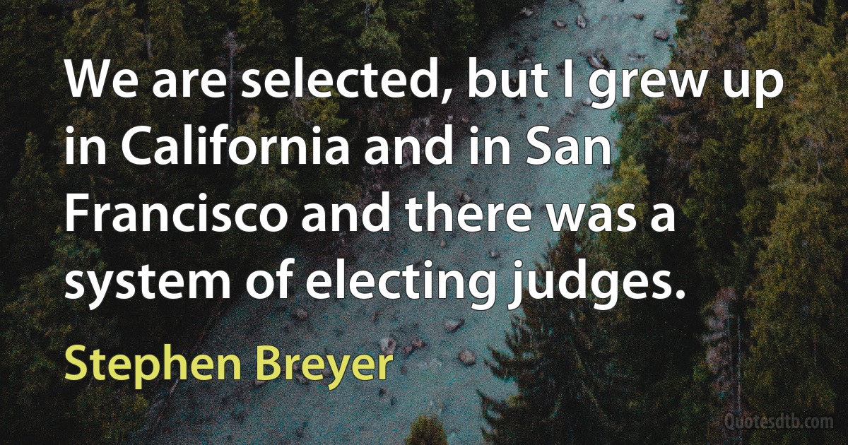 We are selected, but I grew up in California and in San Francisco and there was a system of electing judges. (Stephen Breyer)