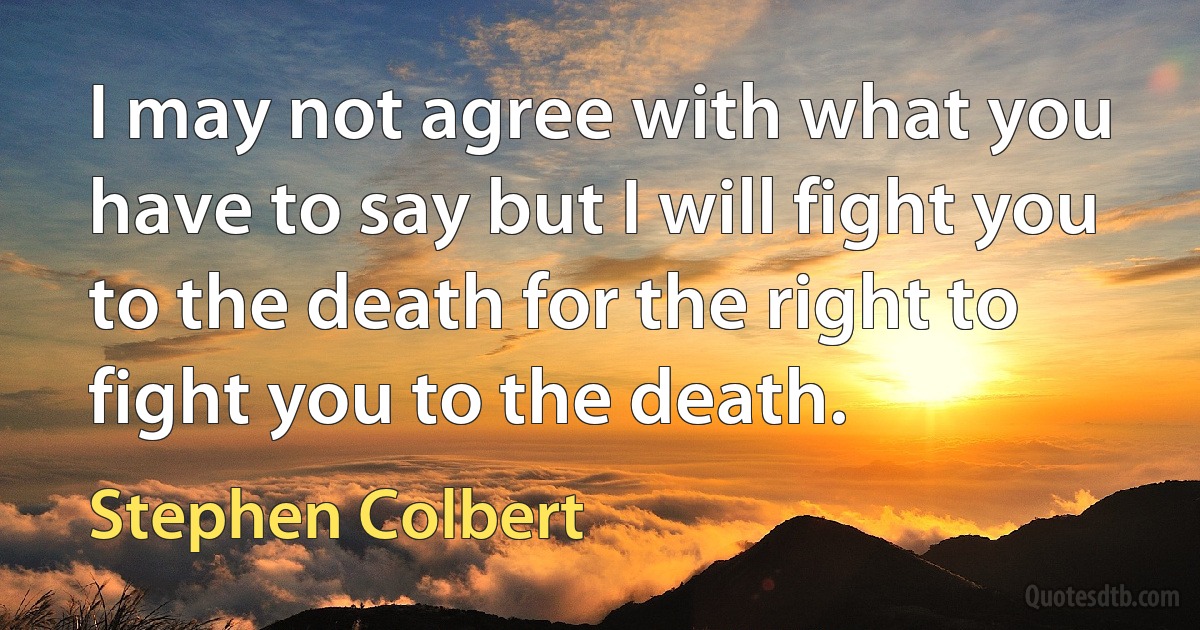 I may not agree with what you have to say but I will fight you to the death for the right to fight you to the death. (Stephen Colbert)