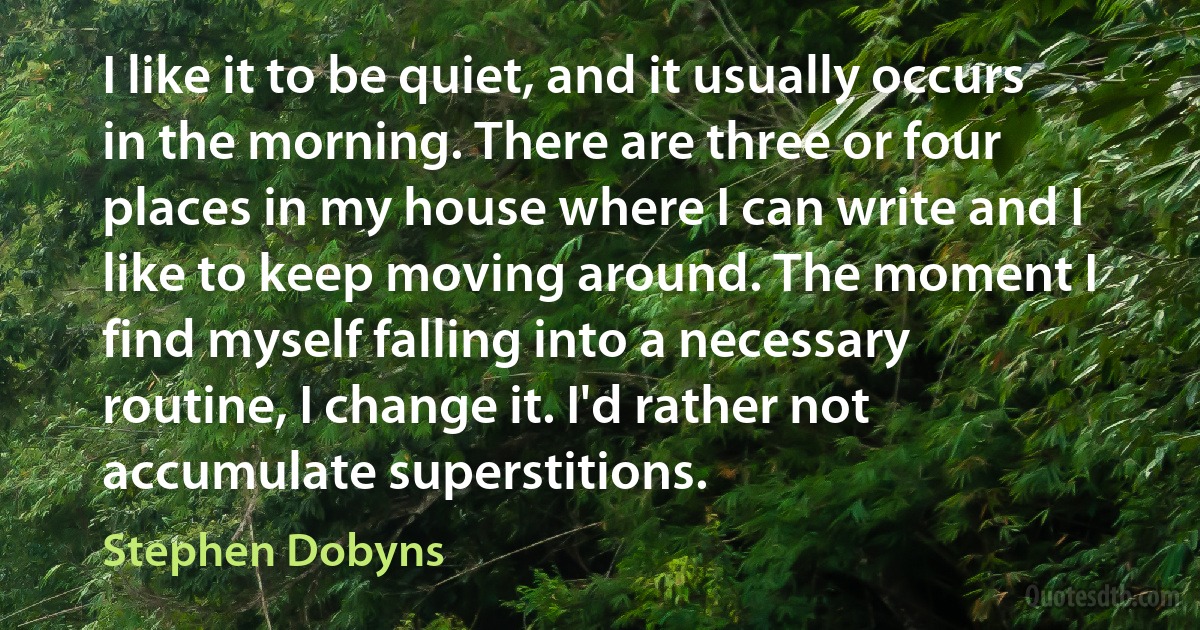 I like it to be quiet, and it usually occurs in the morning. There are three or four places in my house where I can write and I like to keep moving around. The moment I find myself falling into a necessary routine, I change it. I'd rather not accumulate superstitions. (Stephen Dobyns)