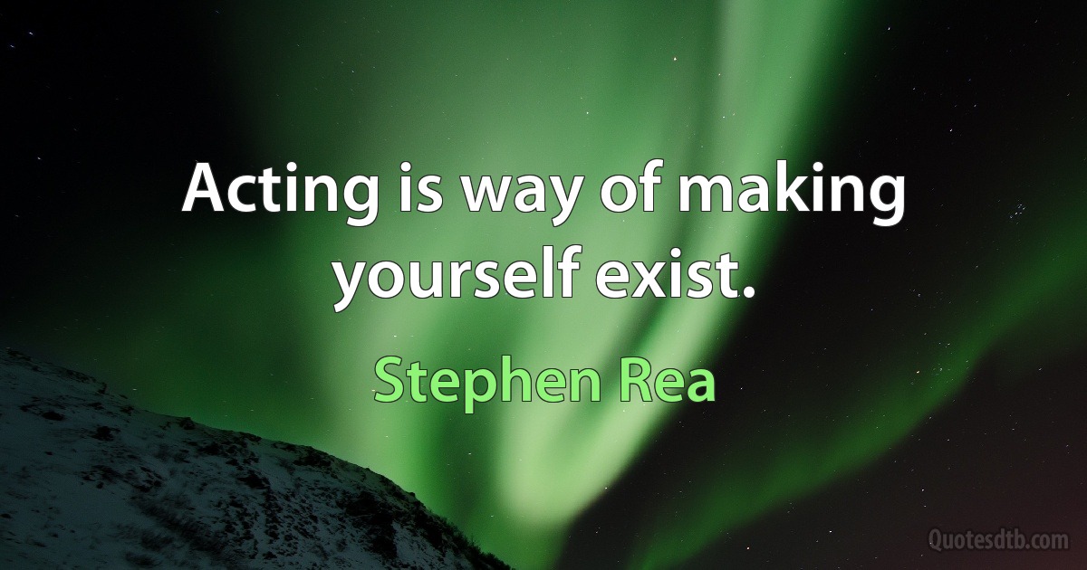 Acting is way of making yourself exist. (Stephen Rea)