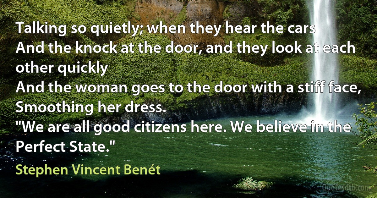 Talking so quietly; when they hear the cars
And the knock at the door, and they look at each other quickly
And the woman goes to the door with a stiff face,
Smoothing her dress.
"We are all good citizens here. We believe in the Perfect State." (Stephen Vincent Benét)