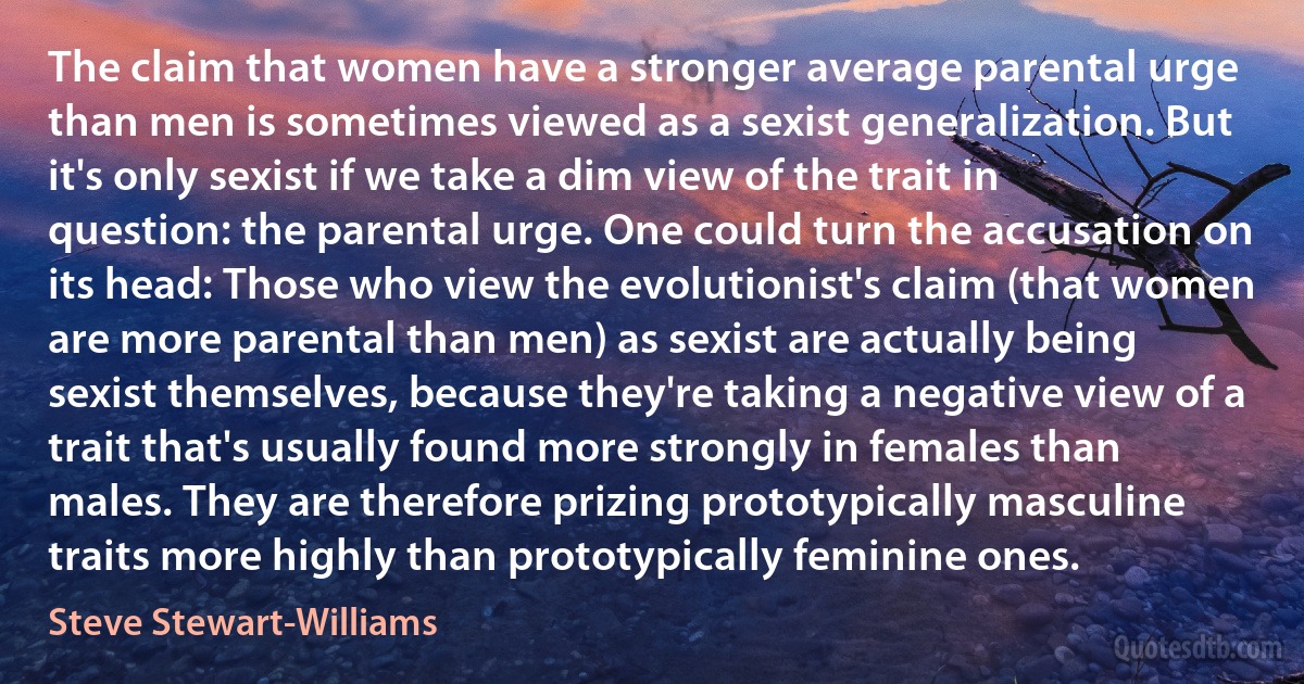 The claim that women have a stronger average parental urge than men is sometimes viewed as a sexist generalization. But it's only sexist if we take a dim view of the trait in question: the parental urge. One could turn the accusation on its head: Those who view the evolutionist's claim (that women are more parental than men) as sexist are actually being sexist themselves, because they're taking a negative view of a trait that's usually found more strongly in females than males. They are therefore prizing prototypically masculine traits more highly than prototypically feminine ones. (Steve Stewart-Williams)