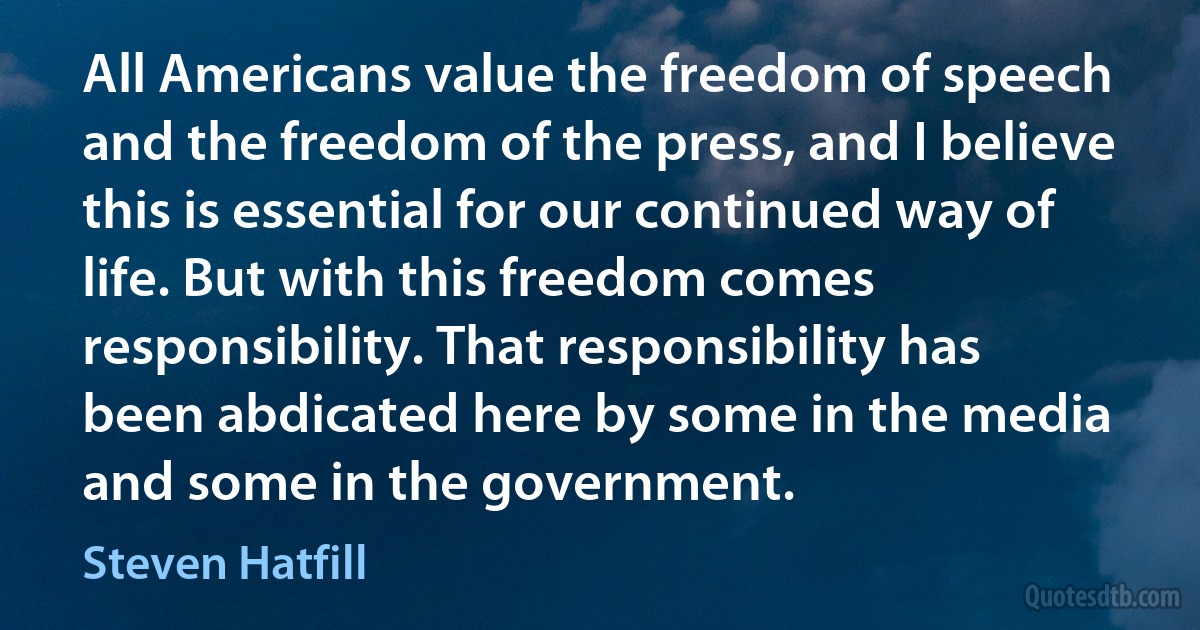 All Americans value the freedom of speech and the freedom of the press, and I believe this is essential for our continued way of life. But with this freedom comes responsibility. That responsibility has been abdicated here by some in the media and some in the government. (Steven Hatfill)