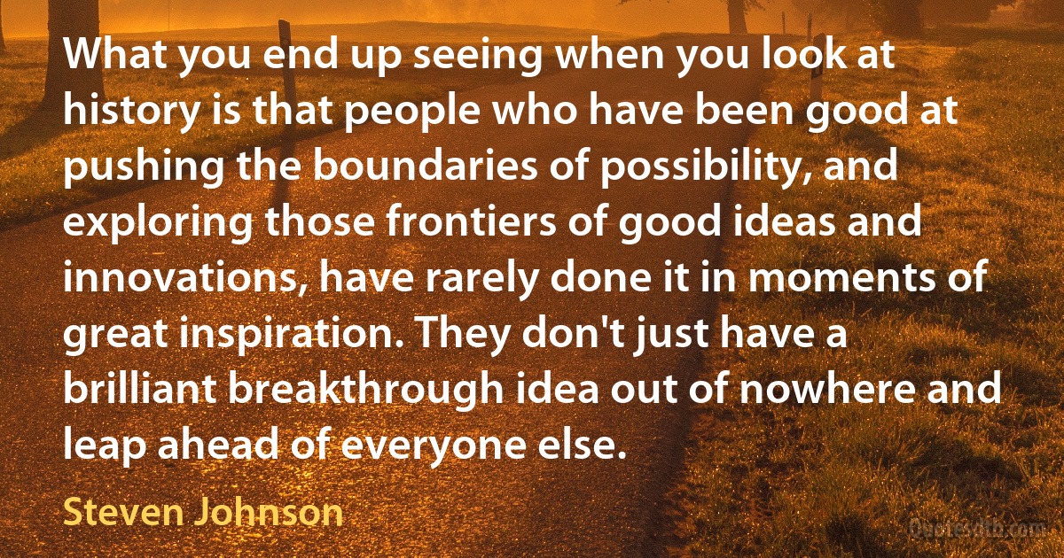 What you end up seeing when you look at history is that people who have been good at pushing the boundaries of possibility, and exploring those frontiers of good ideas and innovations, have rarely done it in moments of great inspiration. They don't just have a brilliant breakthrough idea out of nowhere and leap ahead of everyone else. (Steven Johnson)