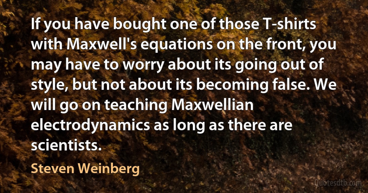 If you have bought one of those T-shirts with Maxwell's equations on the front, you may have to worry about its going out of style, but not about its becoming false. We will go on teaching Maxwellian electrodynamics as long as there are scientists. (Steven Weinberg)