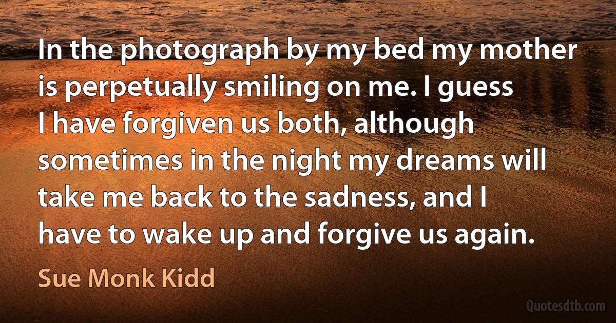 In the photograph by my bed my mother is perpetually smiling on me. I guess I have forgiven us both, although sometimes in the night my dreams will take me back to the sadness, and I have to wake up and forgive us again. (Sue Monk Kidd)