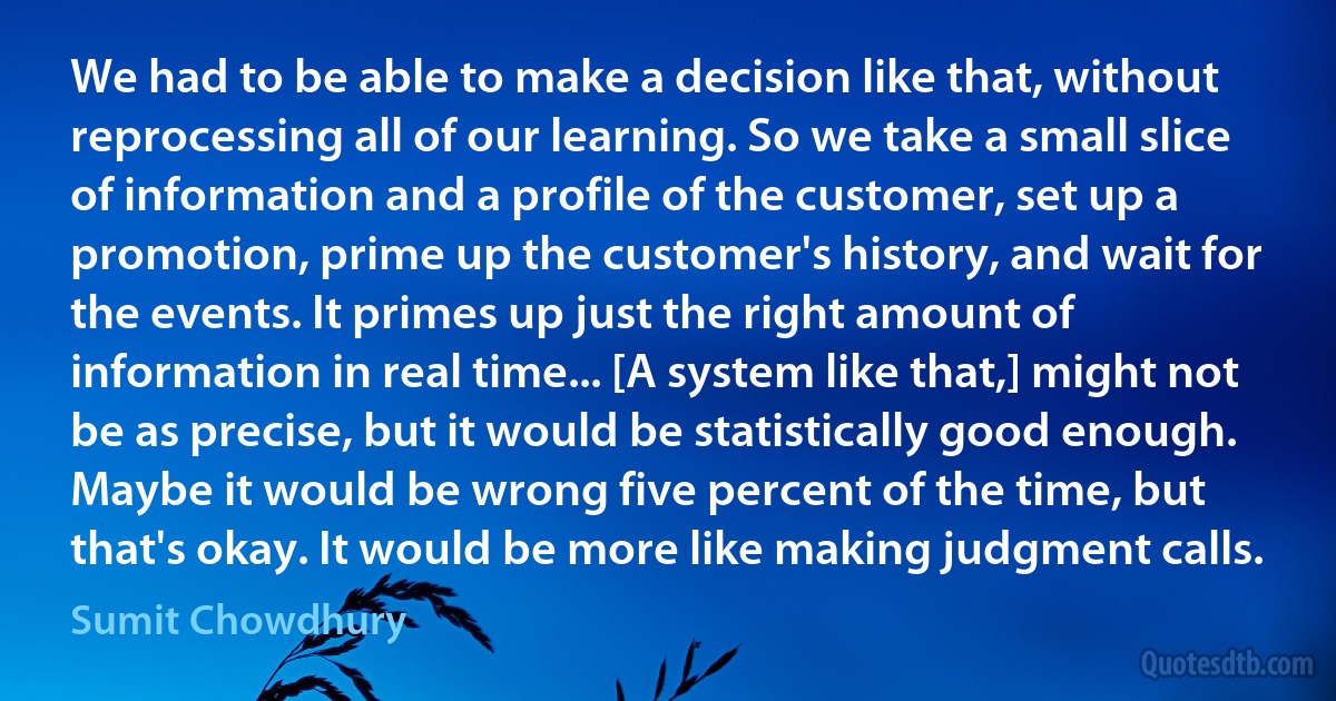 We had to be able to make a decision like that, without reprocessing all of our learning. So we take a small slice of information and a profile of the customer, set up a promotion, prime up the customer's history, and wait for the events. It primes up just the right amount of information in real time... [A system like that,] might not be as precise, but it would be statistically good enough. Maybe it would be wrong five percent of the time, but that's okay. It would be more like making judgment calls. (Sumit Chowdhury)