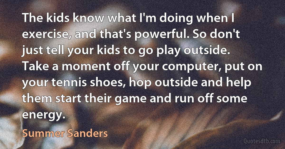 The kids know what I'm doing when I exercise, and that's powerful. So don't just tell your kids to go play outside. Take a moment off your computer, put on your tennis shoes, hop outside and help them start their game and run off some energy. (Summer Sanders)