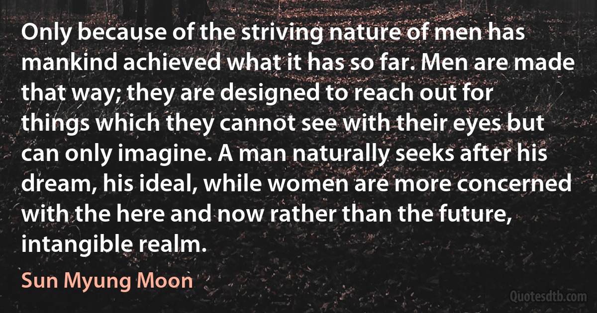 Only because of the striving nature of men has mankind achieved what it has so far. Men are made that way; they are designed to reach out for things which they cannot see with their eyes but can only imagine. A man naturally seeks after his dream, his ideal, while women are more concerned with the here and now rather than the future, intangible realm. (Sun Myung Moon)