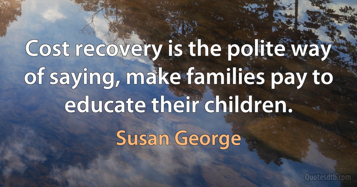 Cost recovery is the polite way of saying, make families pay to educate their children. (Susan George)