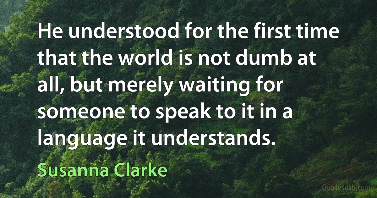 He understood for the first time that the world is not dumb at all, but merely waiting for someone to speak to it in a language it understands. (Susanna Clarke)