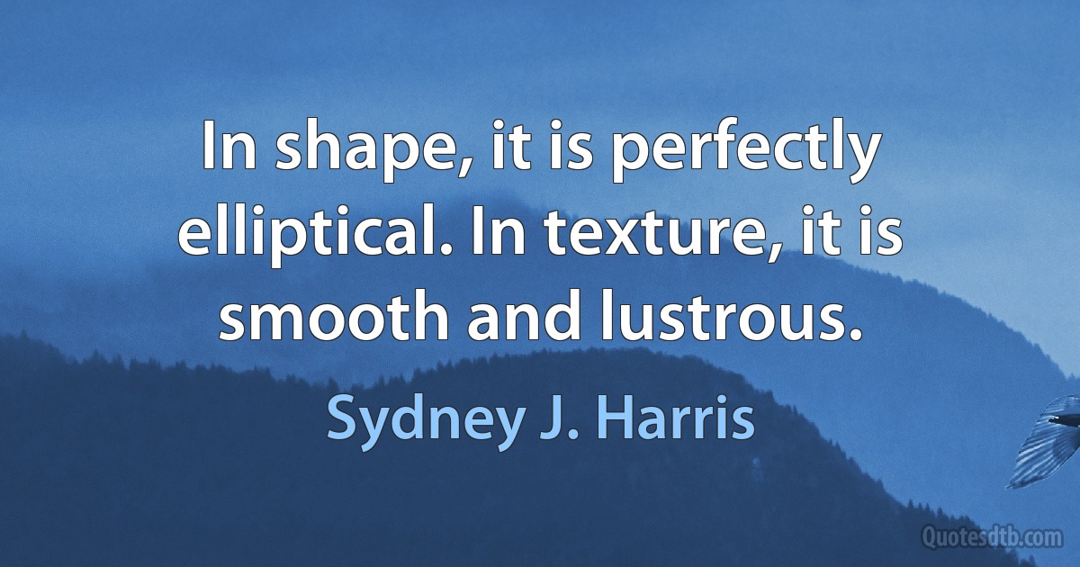 In shape, it is perfectly elliptical. In texture, it is smooth and lustrous. (Sydney J. Harris)