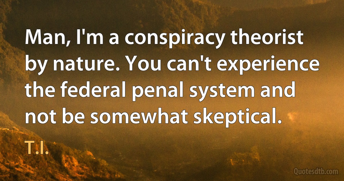 Man, I'm a conspiracy theorist by nature. You can't experience the federal penal system and not be somewhat skeptical. (T.I.)