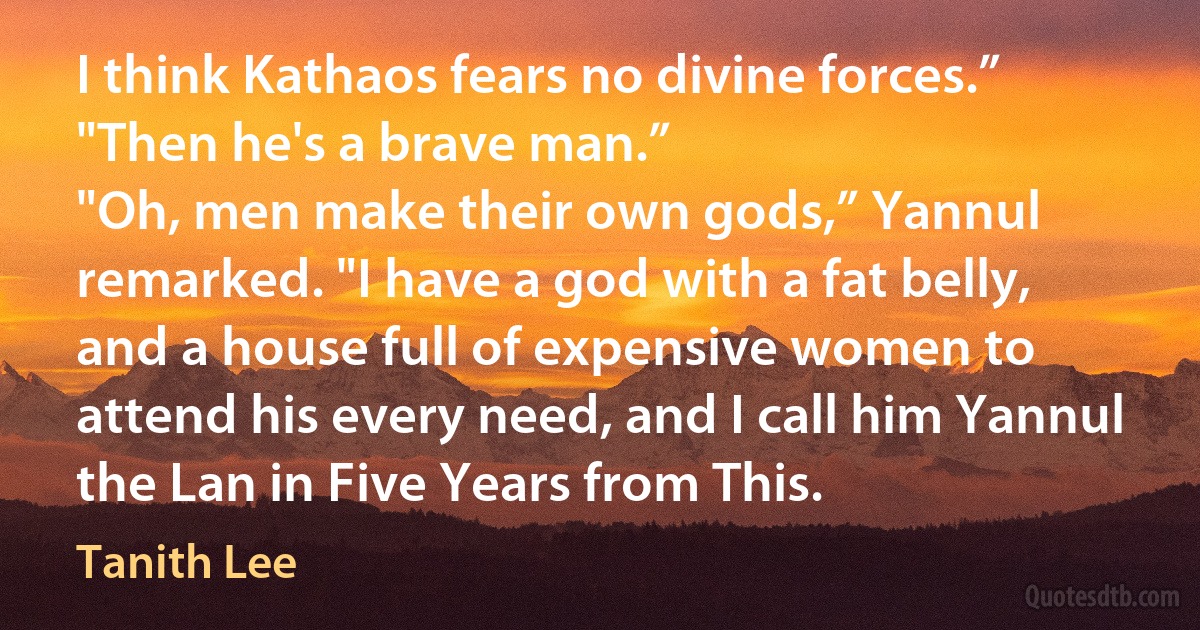 I think Kathaos fears no divine forces.”
"Then he's a brave man.”
"Oh, men make their own gods,” Yannul remarked. "I have a god with a fat belly, and a house full of expensive women to attend his every need, and I call him Yannul the Lan in Five Years from This. (Tanith Lee)