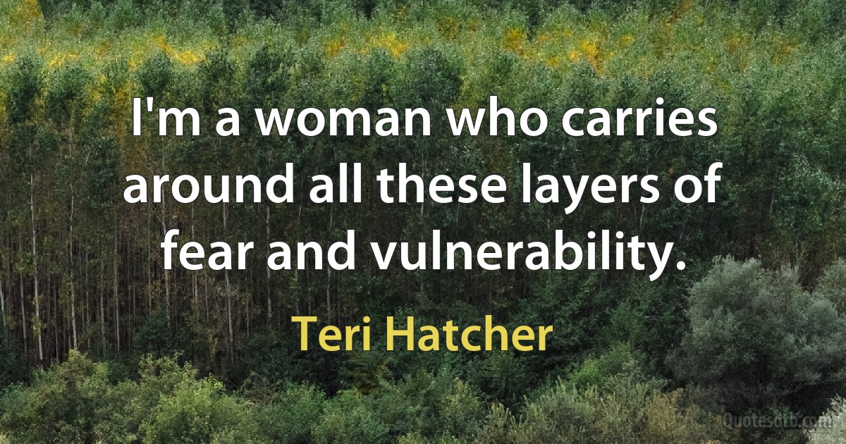 I'm a woman who carries around all these layers of fear and vulnerability. (Teri Hatcher)