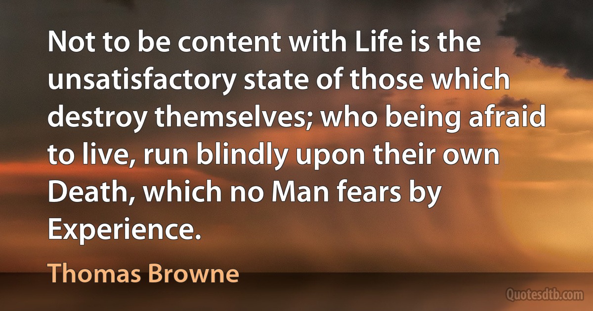 Not to be content with Life is the unsatisfactory state of those which destroy themselves; who being afraid to live, run blindly upon their own Death, which no Man fears by Experience. (Thomas Browne)