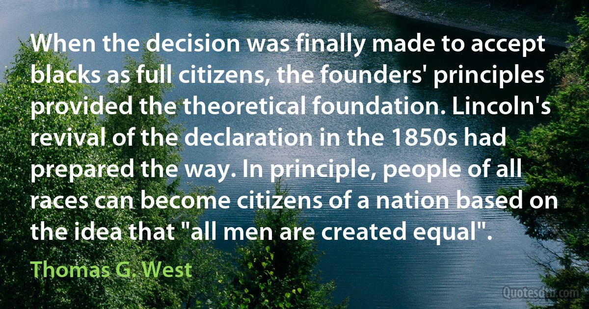 When the decision was finally made to accept blacks as full citizens, the founders' principles provided the theoretical foundation. Lincoln's revival of the declaration in the 1850s had prepared the way. In principle, people of all races can become citizens of a nation based on the idea that "all men are created equal". (Thomas G. West)