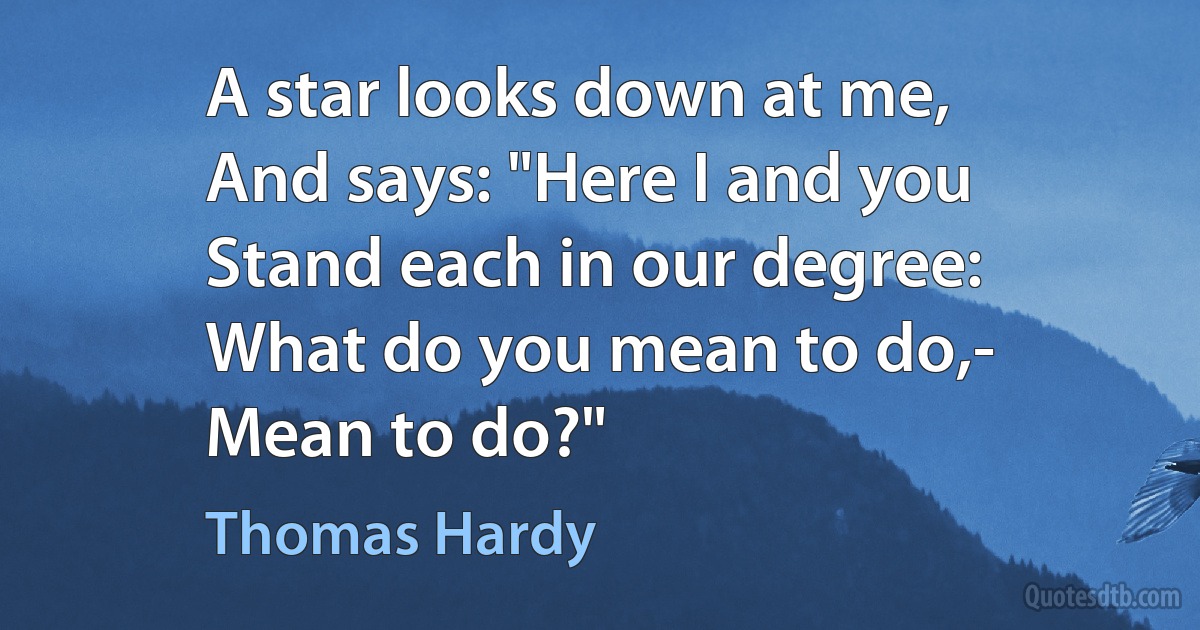 A star looks down at me,
And says: "Here I and you
Stand each in our degree:
What do you mean to do,-
Mean to do?" (Thomas Hardy)