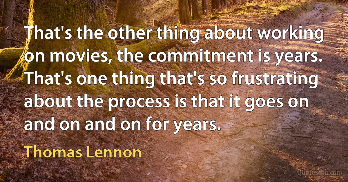 That's the other thing about working on movies, the commitment is years. That's one thing that's so frustrating about the process is that it goes on and on and on for years. (Thomas Lennon)