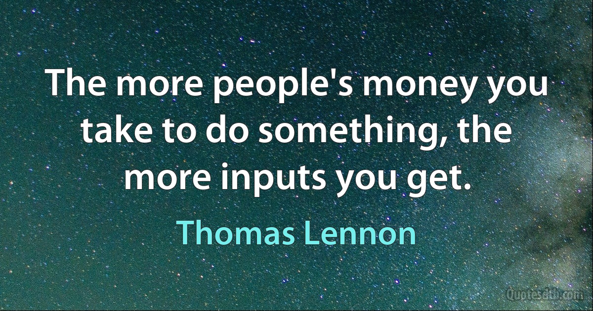 The more people's money you take to do something, the more inputs you get. (Thomas Lennon)