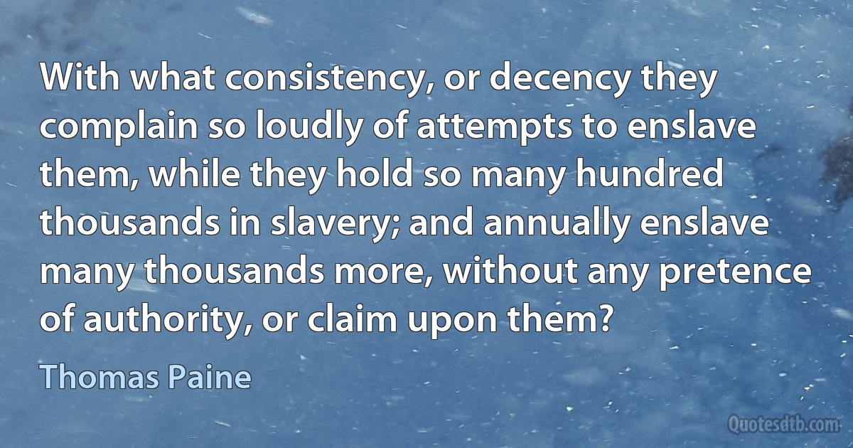 With what consistency, or decency they complain so loudly of attempts to enslave them, while they hold so many hundred thousands in slavery; and annually enslave many thousands more, without any pretence of authority, or claim upon them? (Thomas Paine)