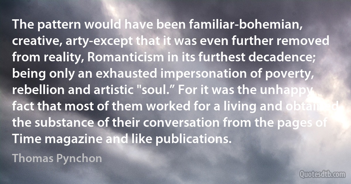 The pattern would have been familiar-bohemian, creative, arty-except that it was even further removed from reality, Romanticism in its furthest decadence; being only an exhausted impersonation of poverty, rebellion and artistic "soul.” For it was the unhappy fact that most of them worked for a living and obtained the substance of their conversation from the pages of Time magazine and like publications. (Thomas Pynchon)