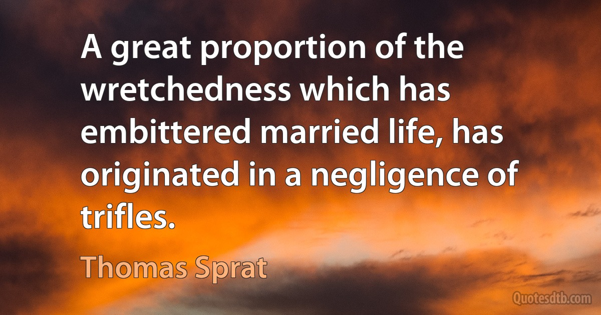 A great proportion of the wretchedness which has embittered married life, has originated in a negligence of trifles. (Thomas Sprat)