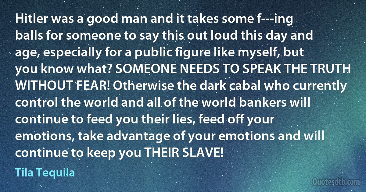 Hitler was a good man and it takes some f---ing balls for someone to say this out loud this day and age, especially for a public figure like myself, but you know what? SOMEONE NEEDS TO SPEAK THE TRUTH WITHOUT FEAR! Otherwise the dark cabal who currently control the world and all of the world bankers will continue to feed you their lies, feed off your emotions, take advantage of your emotions and will continue to keep you THEIR SLAVE! (Tila Tequila)