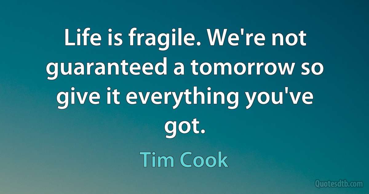 Life is fragile. We're not guaranteed a tomorrow so give it everything you've got. (Tim Cook)