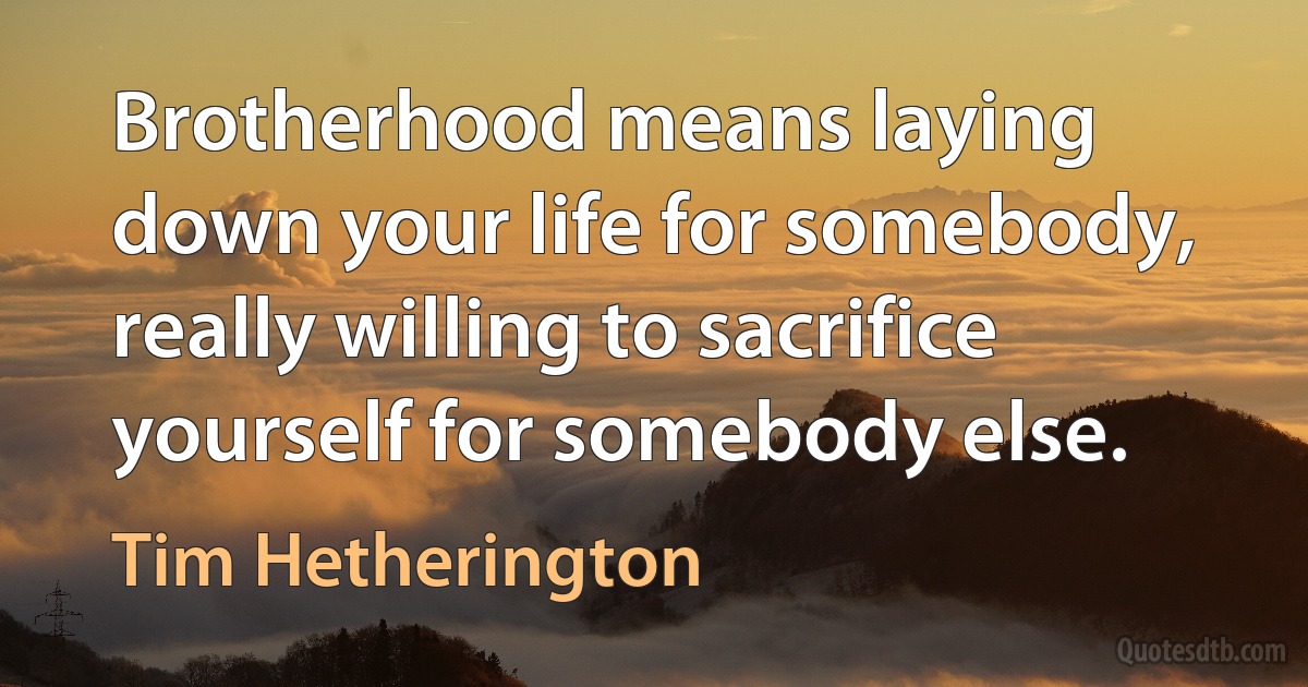 Brotherhood means laying down your life for somebody, really willing to sacrifice yourself for somebody else. (Tim Hetherington)