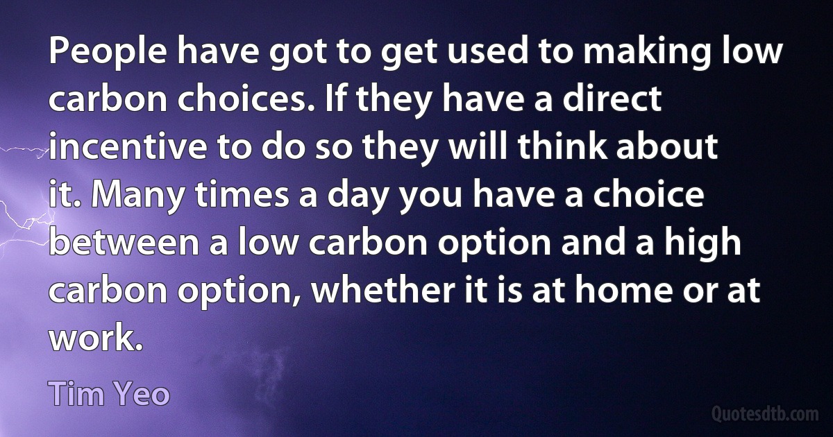 People have got to get used to making low carbon choices. If they have a direct incentive to do so they will think about it. Many times a day you have a choice between a low carbon option and a high carbon option, whether it is at home or at work. (Tim Yeo)