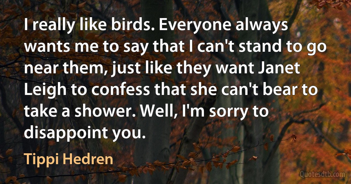 I really like birds. Everyone always wants me to say that I can't stand to go near them, just like they want Janet Leigh to confess that she can't bear to take a shower. Well, I'm sorry to disappoint you. (Tippi Hedren)