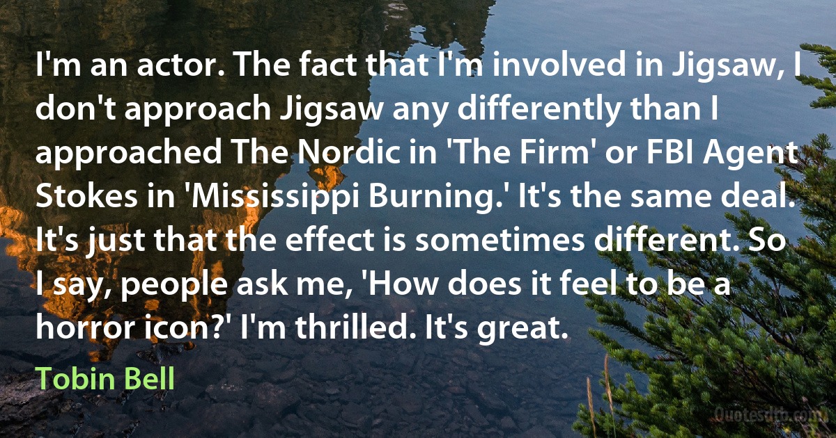 I'm an actor. The fact that I'm involved in Jigsaw, I don't approach Jigsaw any differently than I approached The Nordic in 'The Firm' or FBI Agent Stokes in 'Mississippi Burning.' It's the same deal. It's just that the effect is sometimes different. So I say, people ask me, 'How does it feel to be a horror icon?' I'm thrilled. It's great. (Tobin Bell)