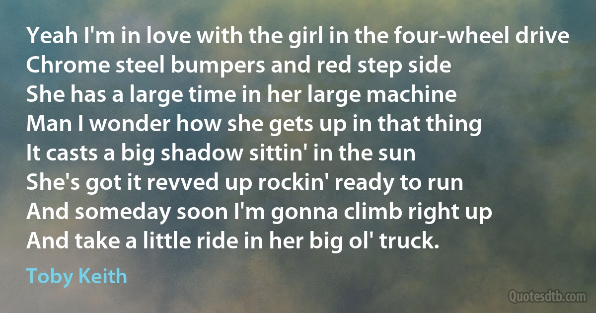 Yeah I'm in love with the girl in the four-wheel drive
Chrome steel bumpers and red step side
She has a large time in her large machine
Man I wonder how she gets up in that thing
It casts a big shadow sittin' in the sun
She's got it revved up rockin' ready to run
And someday soon I'm gonna climb right up
And take a little ride in her big ol' truck. (Toby Keith)