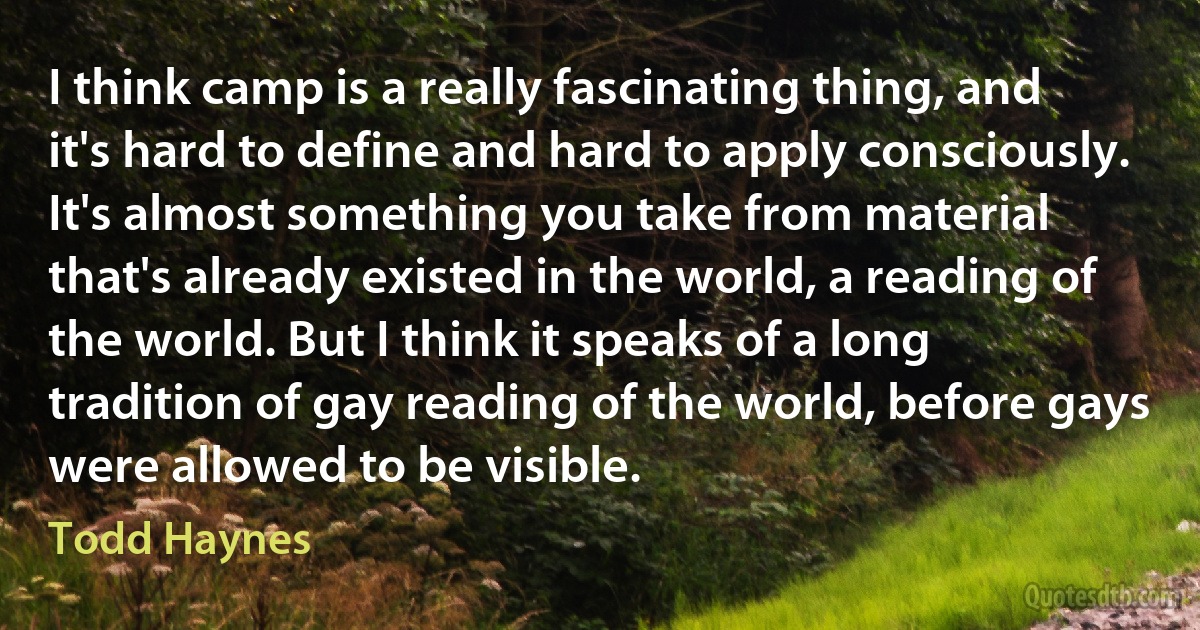 I think camp is a really fascinating thing, and it's hard to define and hard to apply consciously. It's almost something you take from material that's already existed in the world, a reading of the world. But I think it speaks of a long tradition of gay reading of the world, before gays were allowed to be visible. (Todd Haynes)