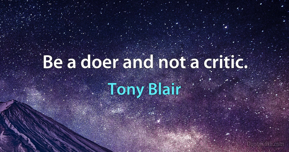 Be a doer and not a critic. (Tony Blair)