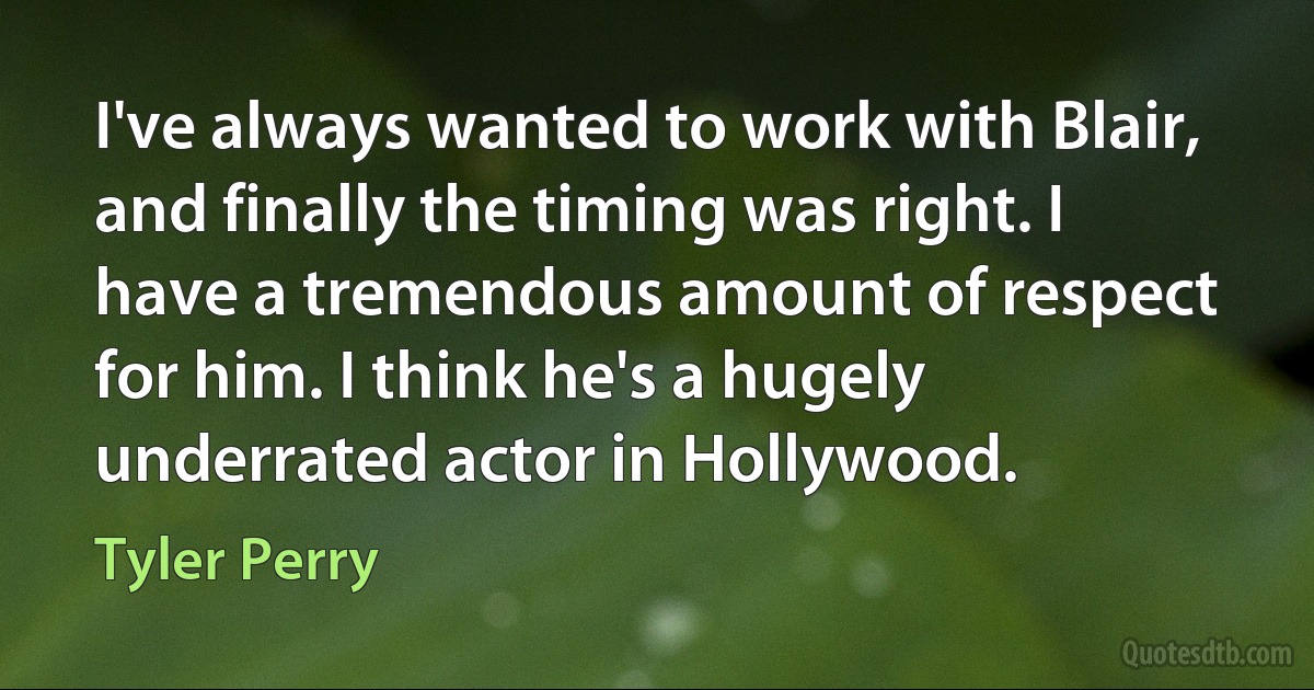 I've always wanted to work with Blair, and finally the timing was right. I have a tremendous amount of respect for him. I think he's a hugely underrated actor in Hollywood. (Tyler Perry)