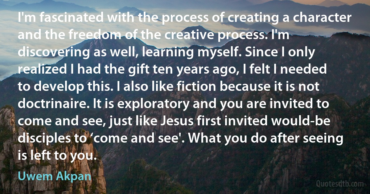 I'm fascinated with the process of creating a character and the freedom of the creative process. I'm discovering as well, learning myself. Since I only realized I had the gift ten years ago, I felt I needed to develop this. I also like fiction because it is not doctrinaire. It is exploratory and you are invited to come and see, just like Jesus first invited would-be disciples to ‘come and see'. What you do after seeing is left to you. (Uwem Akpan)