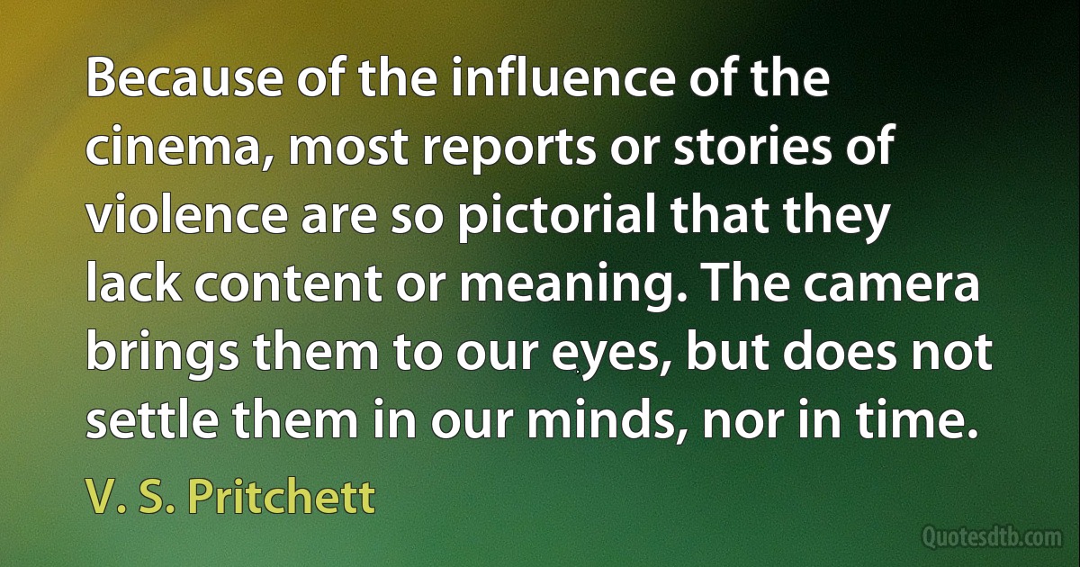 Because of the influence of the cinema, most reports or stories of violence are so pictorial that they lack content or meaning. The camera brings them to our eyes, but does not settle them in our minds, nor in time. (V. S. Pritchett)