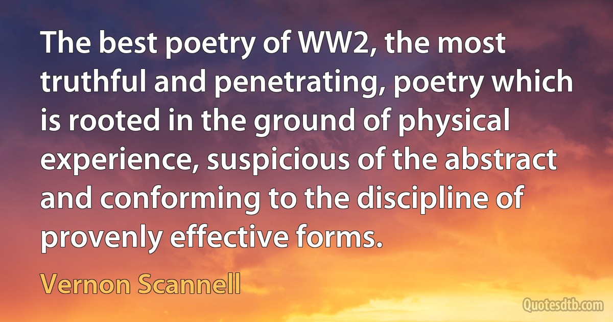 The best poetry of WW2, the most truthful and penetrating, poetry which is rooted in the ground of physical experience, suspicious of the abstract and conforming to the discipline of provenly effective forms. (Vernon Scannell)