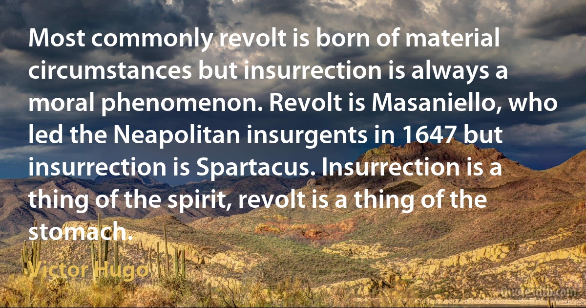 Most commonly revolt is born of material circumstances but insurrection is always a moral phenomenon. Revolt is Masaniello, who led the Neapolitan insurgents in 1647 but insurrection is Spartacus. Insurrection is a thing of the spirit, revolt is a thing of the stomach. (Victor Hugo)