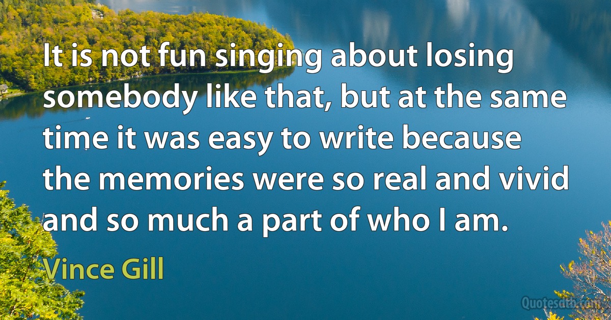 It is not fun singing about losing somebody like that, but at the same time it was easy to write because the memories were so real and vivid and so much a part of who I am. (Vince Gill)