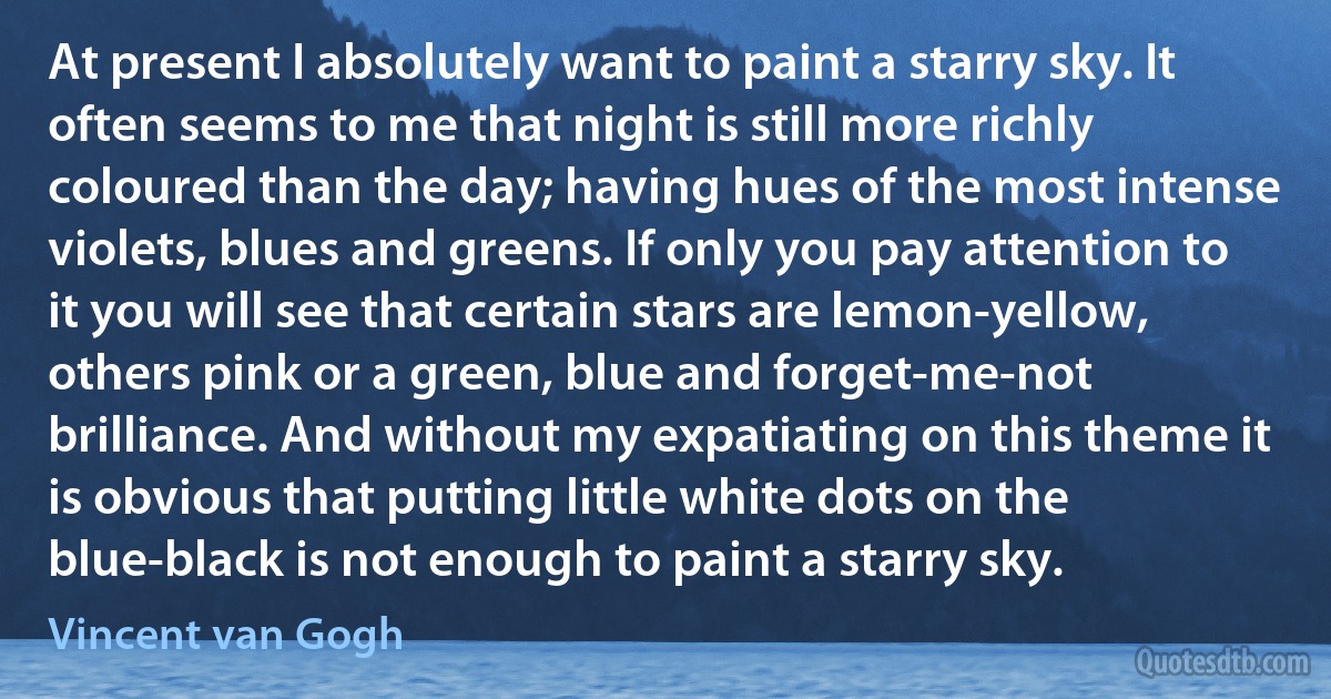 At present I absolutely want to paint a starry sky. It often seems to me that night is still more richly coloured than the day; having hues of the most intense violets, blues and greens. If only you pay attention to it you will see that certain stars are lemon-yellow, others pink or a green, blue and forget-me-not brilliance. And without my expatiating on this theme it is obvious that putting little white dots on the blue-black is not enough to paint a starry sky. (Vincent van Gogh)