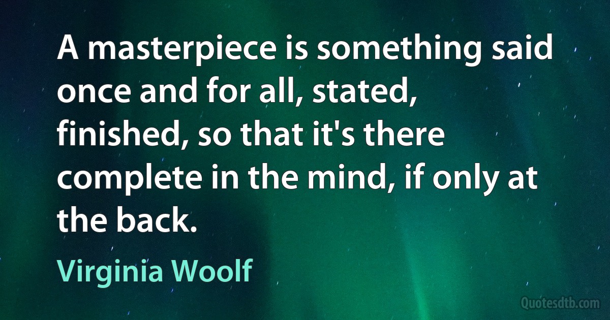 A masterpiece is something said once and for all, stated, finished, so that it's there complete in the mind, if only at the back. (Virginia Woolf)