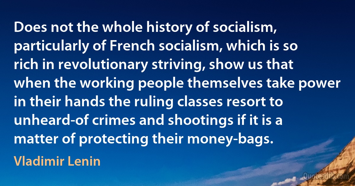 Does not the whole history of socialism, particularly of French socialism, which is so rich in revolutionary striving, show us that when the working people themselves take power in their hands the ruling classes resort to unheard-of crimes and shootings if it is a matter of protecting their money-bags. (Vladimir Lenin)