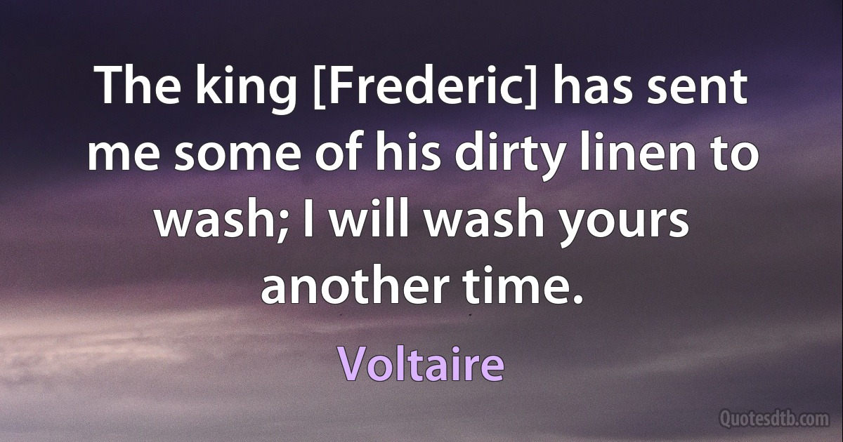 The king [Frederic] has sent me some of his dirty linen to wash; I will wash yours another time. (Voltaire)